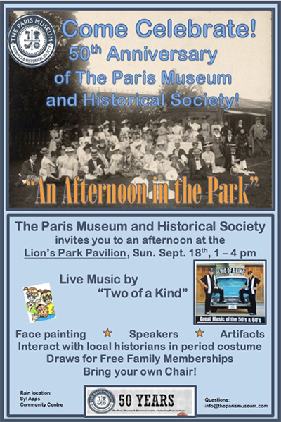 Background image shows group of people in late 1800s or early 1900s in festive attire. The message says Come Celebrate! 50th Anniversary of The Paris Museum and Historical Society "An Afternoon in the Park" Invitation to and afternoon at the Lion's Park Pavilion Sunday September 18 from 1 to 4 PM. Live Music by Two of a Kind, face painting, speakers, artifacts, interact with local historians in period costume. Draws for free family memberships. Bring your own chair! Rain location Syl Apps Community Centre question: info@theparismuseum.com